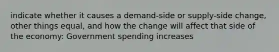 indicate whether it causes a demand-side or supply-side change, other things equal, and how the change will affect that side of the economy: Government spending increases