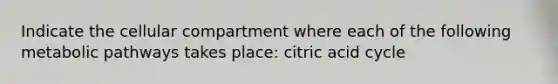 Indicate the cellular compartment where each of the following metabolic pathways takes place: citric acid cycle