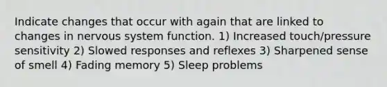 Indicate changes that occur with again that are linked to changes in nervous system function. 1) Increased touch/pressure sensitivity 2) Slowed responses and reflexes 3) Sharpened sense of smell 4) Fading memory 5) Sleep problems