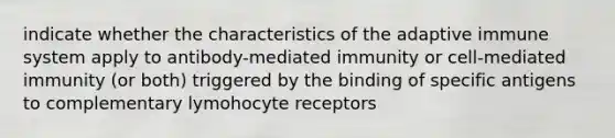 indicate whether the characteristics of the adaptive immune system apply to antibody-mediated immunity or cell-mediated immunity (or both) triggered by the binding of specific antigens to complementary lymohocyte receptors