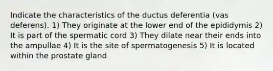 Indicate the characteristics of the ductus deferentia (vas deferens). 1) They originate at the lower end of the epididymis 2) It is part of the spermatic cord 3) They dilate near their ends into the ampullae 4) It is the site of spermatogenesis 5) It is located within the prostate gland