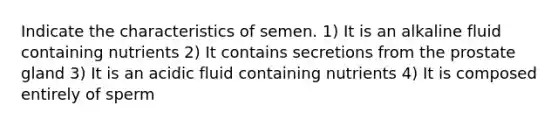 Indicate the characteristics of semen. 1) It is an alkaline fluid containing nutrients 2) It contains secretions from the prostate gland 3) It is an acidic fluid containing nutrients 4) It is composed entirely of sperm