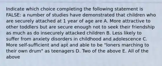 Indicate which choice completing the following statement is FALSE: a number of studies have demonstrated that children who are securely attached at 1 year of age are A. More attractive to other toddlers but are secure enough not to seek their friendship as much as do insecurely attacked children B. Less likely to suffer from anxiety disorders in childhood and adolescence C. More self-sufficient and apt and able to be "loners marching to their own drum" as teenagers D. Two of the above E. All of the above