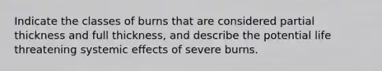 Indicate the classes of burns that are considered partial thickness and full thickness, and describe the potential life threatening systemic effects of severe burns.