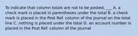 To indicate that column totals are not to be posted, ___ A. a check mark is placed in parentheses under the total B. a check mark is placed in the Post Ref. column of the journal on the total line C. nothing is placed under the total D. an account number is placed in the Post Ref. column of the journal