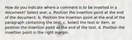 How do you indicate where a comment is to be inserted in a document? Select one: a. Position the insertion point at the end of the document. b. Position the insertion point at the end of the paragraph containing the text. c. Select the text or item, or position the insertion point at the end of the text. d. Position the insertion point in the right margin.