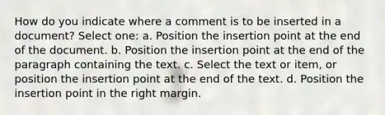 How do you indicate where a comment is to be inserted in a document? Select one: a. Position the insertion point at the end of the document. b. Position the insertion point at the end of the paragraph containing the text. c. Select the text or item, or position the insertion point at the end of the text. d. Position the insertion point in the right margin.