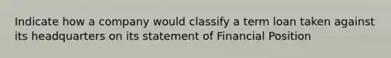 Indicate how a company would classify a term loan taken against its headquarters on its statement of Financial Position