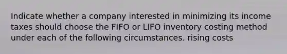 Indicate whether a company interested in minimizing its income taxes should choose the FIFO or LIFO inventory costing method under each of the following circumstances. rising costs