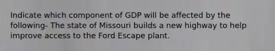 Indicate which component of GDP will be affected by the following- The state of Missouri builds a new highway to help improve access to the Ford Escape plant.