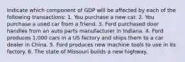 Indicate which component of GDP will be affected by each of the following transactions: 1. You purchase a new car. 2. You purchase a used car from a friend. 3. Ford purchased door handles from an auto parts manufacturer in Indiana. 4. Ford produces 1,000 cars in a US factory and ships them to a car dealer in China. 5. Ford produces new machine tools to use in its factory. 6. The state of Missouri builds a new highway.