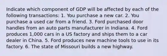 Indicate which component of GDP will be affected by each of the following transactions: 1. You purchase a new car. 2. You purchase a used car from a friend. 3. Ford purchased door handles from an auto parts manufacturer in Indiana. 4. Ford produces 1,000 cars in a US factory and ships them to a car dealer in China. 5. Ford produces new machine tools to use in its factory. 6. The state of Missouri builds a new highway.