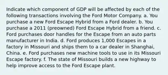 Indicate which component of GDP will be affected by each of the following transactions involving the Ford Motor Company. a. You purchase a new Ford Escape Hybrid from a Ford dealer. b. You purchase a 2011 (preowned) Ford Escape Hybrid from a friend. c. Ford purchases door handles for the Escape from an auto parts manufacturer in India. d. Ford produces 1,000 Escapes in a factory in Missouri and ships them to a car dealer in Shanghai, China. e. Ford purchases new machine tools to use in its Missouri Escape factory. f. The state of Missouri builds a new highway to help improve access to the Ford Escape plant.