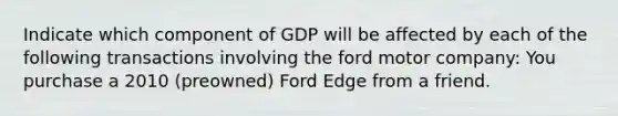 Indicate which component of GDP will be affected by each of the following transactions involving the ford motor company: You purchase a 2010​ (preowned) Ford Edge from a friend.