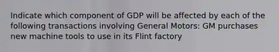 Indicate which component of GDP will be affected by each of the following transactions involving General Motors: GM purchases new machine tools to use in its Flint factory