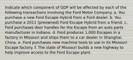 Indicate which component of GDP will be affected by each of the following transactions involving the Ford Motor Company. a. You purchase a new Ford Escape Hybrid from a Ford dealer. b. You purchase a 2011​ (preowned) Ford Escape Hybrid from a friend. c. Ford purchases door handles for the Escape from an auto parts manufacturer in Indiana. d. Ford produces​ 1,000 Escapes in a factory in Missouri and ships them to a car dealer in​ Shanghai, China. e. Ford purchases new machine tools to use in its Missouri Escape factory. f. The state of Missouri builds a new highway to help improve access to the Ford Escape plant.