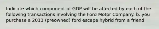 Indicate which component of GDP will be affected by each of the following transactions involving the Ford Motor Company. b. you purchase a 2013 (preowned) ford escape hybrid from a friend