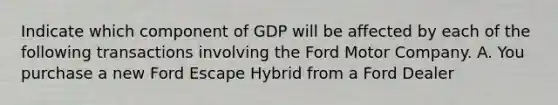 Indicate which component of GDP will be affected by each of the following transactions involving the Ford Motor Company. A. You purchase a new Ford Escape Hybrid from a Ford Dealer