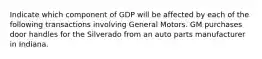 Indicate which component of GDP will be affected by each of the following transactions involving General Motors. GM purchases door handles for the Silverado from an auto parts manufacturer in Indiana.