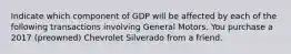 Indicate which component of GDP will be affected by each of the following transactions involving General Motors. You purchase a 2017​ (preowned) Chevrolet Silverado from a friend.