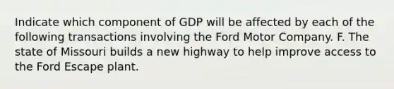 Indicate which component of GDP will be affected by each of the following transactions involving the Ford Motor Company. F. The state of Missouri builds a new highway to help improve access to the Ford Escape plant.