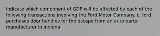 Indicate which component of GDP will be affected by each of the following transactions involving the Ford Motor Company. c. ford purchases door handles for the escape from an auto parts manufacturer in indiana