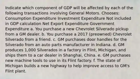 Indicate which component of GDP will be affected by each of the following transactions involving General Motors. Chooses: Consumption Expenditure Investment Expenditure Not included in GDP calculation Net Export Expenditure Government Expenditure a. You purchase a new Chevrolet Silverado pickup from a GM dealer. b. You purchase a 2017​ (preowned) Chevrolet Silverado from a friend. c. GM purchases door handles for the Silverado from an auto parts manufacturer in Indiana. d. GM produces​ 1,000 Silverados in a factory in​ Flint, Michigan, and ships them to a car dealer in​ Shanghai, China. e. GM purchases new machine tools to use in its Flint factory. f. The state of Michigan builds a new highway to help improve access to​ GM's Flint plant.