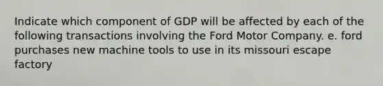 Indicate which component of GDP will be affected by each of the following transactions involving the Ford Motor Company. e. ford purchases new machine tools to use in its missouri escape factory