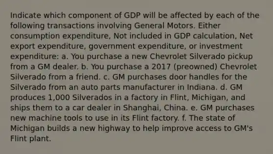 Indicate which component of GDP will be affected by each of the following transactions involving General Motors. Either consumption expenditure, Not included in GDP calculation, Net export expenditure, government expenditure, or investment expenditure: a. You purchase a new Chevrolet Silverado pickup from a GM dealer. b. You purchase a 2017​ (preowned) Chevrolet Silverado from a friend. c. GM purchases door handles for the Silverado from an auto parts manufacturer in Indiana. d. GM produces​ 1,000 Silverados in a factory in​ Flint, Michigan, and ships them to a car dealer in​ Shanghai, China. e. GM purchases new machine tools to use in its Flint factory. f. The state of Michigan builds a new highway to help improve access to​ GM's Flint plant.