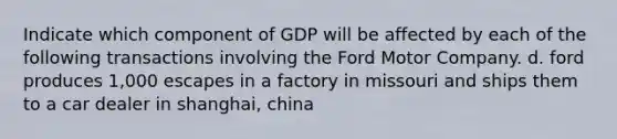 Indicate which component of GDP will be affected by each of the following transactions involving the Ford Motor Company. d. ford produces 1,000 escapes in a factory in missouri and ships them to a car dealer in shanghai, china