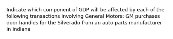 Indicate which component of GDP will be affected by each of the following transactions involving General Motors: GM purchases door handles for the Silverado from an auto parts manufacturer in Indiana