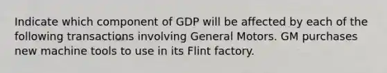 Indicate which component of GDP will be affected by each of the following transactions involving General Motors. GM purchases new machine tools to use in its Flint factory.