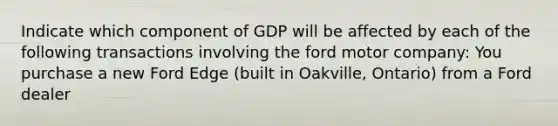 Indicate which component of GDP will be affected by each of the following transactions involving the ford motor company: You purchase a new Ford Edge​ (built in​ Oakville, Ontario) from a Ford dealer