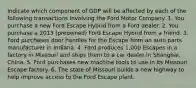 Indicate which component of GDP will be affected by each of the following transactions involving the Ford Motor Company. 1. You purchase a new Ford Escape Hybrid from a Ford dealer. 2. You purchase a 2013​ (preowned) Ford Escape Hybrid from a friend. 3. Ford purchases door handles for the Escape from an auto parts manufacturer in Indiana. 4. Ford produces​ 1,000 Escapes in a factory in Missouri and ships them to a car dealer in​ Shanghai, China. 5. Ford purchases new machine tools to use in its Missouri Escape factory. 6. The state of Missouri builds a new highway to help improve access to the Ford Escape plant.