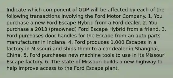 Indicate which component of GDP will be affected by each of the following transactions involving the Ford Motor Company. 1. You purchase a new Ford Escape Hybrid from a Ford dealer. 2. You purchase a 2013​ (preowned) Ford Escape Hybrid from a friend. 3. Ford purchases door handles for the Escape from an auto parts manufacturer in Indiana. 4. Ford produces​ 1,000 Escapes in a factory in Missouri and ships them to a car dealer in​ Shanghai, China. 5. Ford purchases new machine tools to use in its Missouri Escape factory. 6. The state of Missouri builds a new highway to help improve access to the Ford Escape plant.