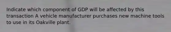 Indicate which component of GDP will be affected by this transaction A vehicle manufacturer purchases new machine tools to use in its Oakville plant.