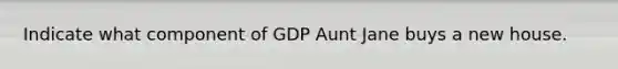 Indicate what component of GDP Aunt Jane buys a new house.