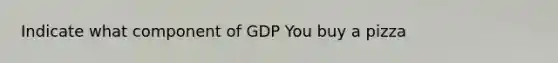 Indicate what component of GDP You buy a pizza