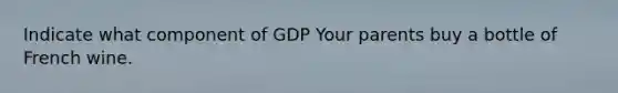 Indicate what component of GDP Your parents buy a bottle of French wine.