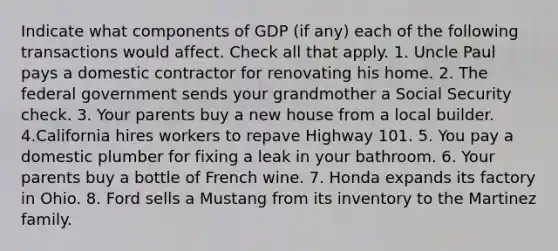 Indicate what components of GDP (if any) each of the following transactions would affect. Check all that apply. 1. Uncle Paul pays a domestic contractor for renovating his home. 2. The federal government sends your grandmother a Social Security check. 3. Your parents buy a new house from a local builder. 4.California hires workers to repave Highway 101. 5. You pay a domestic plumber for fixing a leak in your bathroom. 6. Your parents buy a bottle of French wine. 7. Honda expands its factory in Ohio. 8. Ford sells a Mustang from its inventory to the Martinez family.