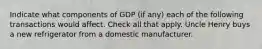 Indicate what components of GDP (if any) each of the following transactions would affect. Check all that apply. Uncle Henry buys a new refrigerator from a domestic manufacturer.