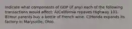 Indicate what components of GDP (if any) each of the following transactions would affect: A)California repaves Highway 101. B)Your parents buy a bottle of French wine. C)Honda expands its factory in Marysville, Ohio.