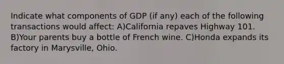 Indicate what components of GDP (if any) each of the following transactions would affect: A)California repaves Highway 101. B)Your parents buy a bottle of French wine. C)Honda expands its factory in Marysville, Ohio.