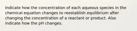 Indicate how the concentration of each aqueous species in the chemical equation changes to reestablish equilibrium after changing the concentration of a reactant or product. Also indicate how the pH changes.