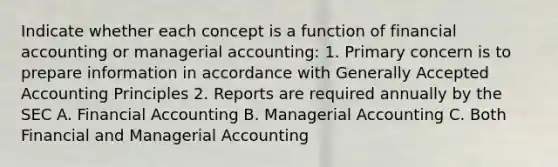 Indicate whether each concept is a function of financial accounting or managerial accounting: 1. Primary concern is to prepare information in accordance with Generally Accepted Accounting Principles 2. Reports are required annually by the SEC A. Financial Accounting B. Managerial Accounting C. Both Financial and Managerial Accounting