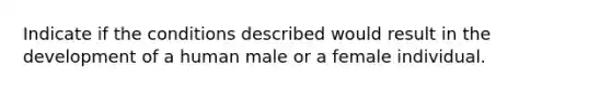 Indicate if the conditions described would result in the development of a human male or a female individual.