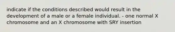 indicate if the conditions described would result in the development of a male or a female individual. - one normal X chromosome and an X chromosome with SRY insertion