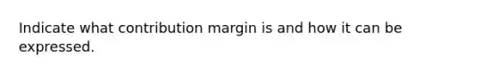 Indicate what contribution margin is and how it can be expressed.