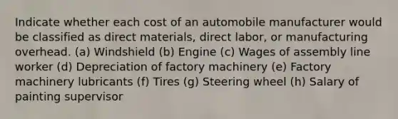 Indicate whether each cost of an automobile manufacturer would be classified as direct materials, direct labor, or manufacturing overhead. (a) Windshield (b) Engine (c) Wages of assembly line worker (d) Depreciation of factory machinery (e) Factory machinery lubricants (f) Tires (g) Steering wheel (h) Salary of painting supervisor