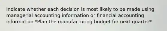 Indicate whether each decision is most likely to be made using managerial accounting information or financial accounting information *Plan the manufacturing budget for next quarter*